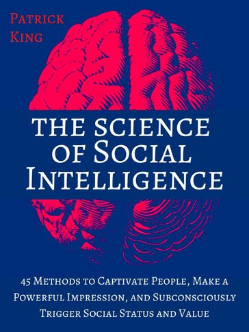 The Science of Social Intelligence: 45 Methods to Captivate People, Make a Powerful Impression, and Subconsciously Trigger Social Status and Value - Patrick King