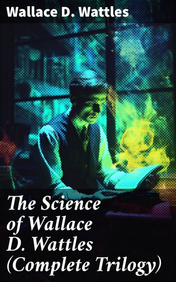 The Science of Wallace D. Wattles (Complete Trilogy) - Wallace D. Wattles