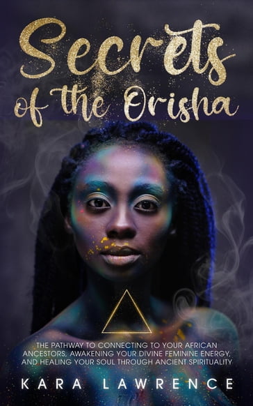 The Secrets of the Orisha - The Pathway to Connecting to Your African Ancestors, Awakening Your Divine Feminine Energy, and Healing Your Soul Through Ancient Spirituality - Kara Lawrence