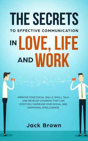 The Secrets to Effective Communication in Love, Life and work: Improve Your Social Skills, Small Talk and Develop Charisma That Can Positively Increase Your Social and Emotional Intelligence - Jack Brown