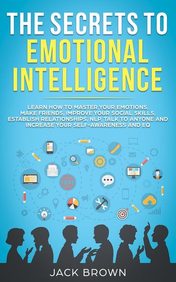 The Secrets to Emotional Intelligence: Learn How to Master Your Emotions, Make Friends, Improve Your Social Skills, Establish Relationships, NLP, Talk to Anyone and Increase Your Self-Awareness and EQ - Jack Brown