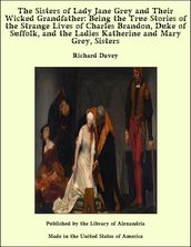 The Sisters of Lady Jane Grey and Their Wicked Grandfather: Being the True Stories of the Strange Lives of Charles Brandon, Duke of Suffolk, and the Ladies Katherine and Mary Grey, Sisters