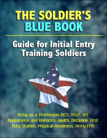 The Soldier's Blue Book: Guide for Initial Entry Training Soldiers - Army as a Profession, BCT, OSUT, AIT, Appearance and Uniforms, Health, Discipline, First Duty Station, Physical Readiness, Army FM1 - Progressive Management