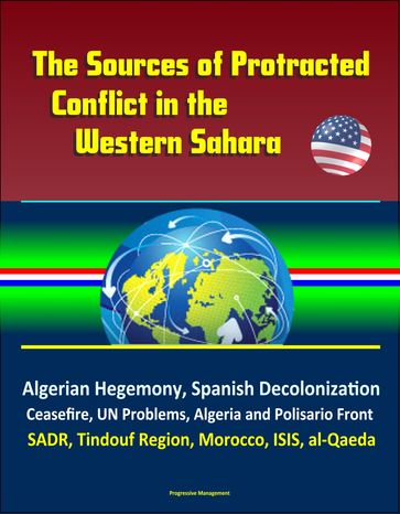 The Sources of Protracted Conflict in the Western Sahara: Algerian Hegemony, Spanish Decolonization, Ceasefire, UN Problems, Algeria and Polisario Front, SADR, Tindouf Region, Morocco, ISIS, al-Qaeda - Progressive Management