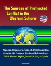 The Sources of Protracted Conflict in the Western Sahara: Algerian Hegemony, Spanish Decolonization, Ceasefire, UN Problems, Algeria and Polisario Front, SADR, Tindouf Region, Morocco, ISIS, al-Qaeda