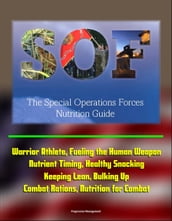 The Special Operations Forces (SOF) Nutrition Guide - Warrior Athlete, Fueling the Human Weapon, Nutrient Timing, Healthy Snacking, Keeping Lean, Bulking Up, Combat Rations, Nutrition for Combat