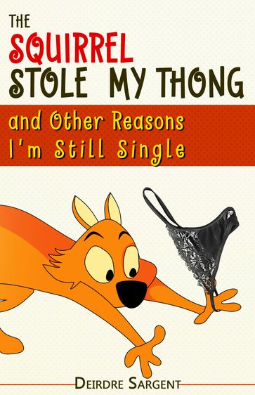 The Squirrel Stole My Thong and Other Reasons I'm Still Single - Deirdre Sargent