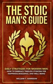 The Stoic Man s Guide: Daily Strategies for Modern Men: How to Embrace Timeless Stoicism for Happiness, Resilience, and Well-Being