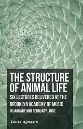 The Structure of Animal Life - Six Lectures Delivered at the Brooklyn Academy of Music in January and February, 1862