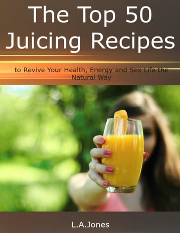 The Top 50 Juicing Recipes to Revive Your Health, Energy and Sex Life the Natural Way - L.A. Jones