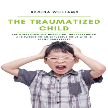 The Traumatized Child: The Strategies for Nurturing, Understanding and Parenting an Explosive Child who is Easily Frustrated - Regina Williams