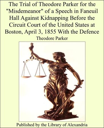 The Trial of Theodore Parker for the "Misdemeanor" of a Speech in Faneuil Hall Against Kidnapping Before the Circuit Court of the United States at Boston, April 3, 1855 With the Defence - Theodore Parker