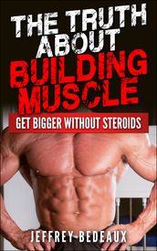 The Truth About Building Muscle: Get Bigger Without Steroids