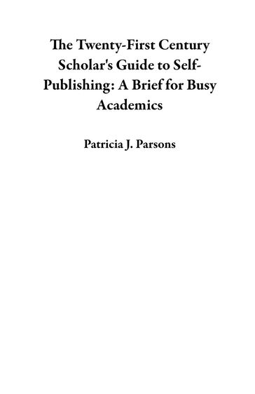 The Twenty-First Century Scholar's Guide to Self-Publishing: A Brief for Busy Academics - Patricia J. Parsons