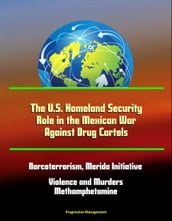 The U.S. Homeland Security Role in the Mexican War Against Drug Cartels: Narcoterrorism, Merida Initiative, Violence and Murders, Methamphetamine