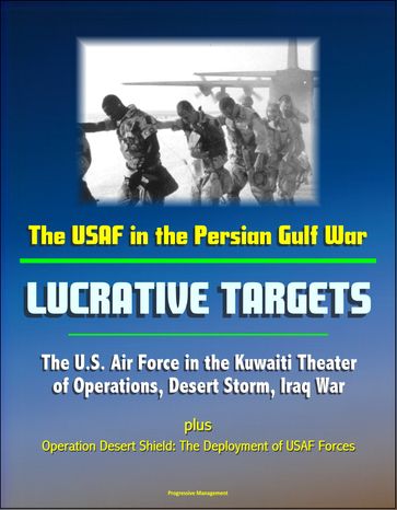 The USAF in the Persian Gulf War: Lucrative Targets - The U.S. Air Force in the Kuwaiti Theater of Operations, Desert Storm, Iraq War plus Operation Desert Shield: The Deployment of USAF Forces - Progressive Management