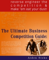 The Ultimate Business Competition Guide : Reverse Engineer The Competition And Make  em Eat Your Dust!