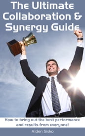 The Ultimate Collaboration & Synergy Guide: How To Bring Out The Best Performance And Results From Everyone!