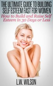 The Ultimate Guide To Building Self Esteem Fast for Women - How to Build and Raise Self Esteem in 30 Days or Less