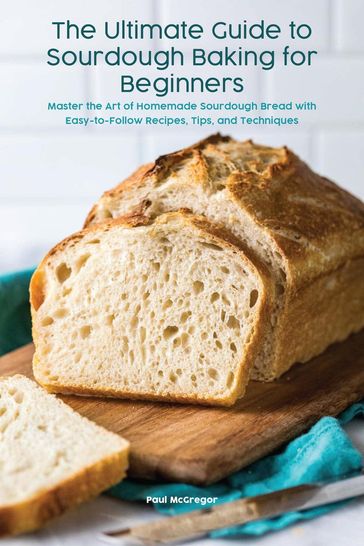 The Ultimate Guide to Sourdough Baking for Beginners Master the Art of Homemade Sourdough Bread with Easy-to-Follow Recipes, Tips, and Techniques - Paul McGregor