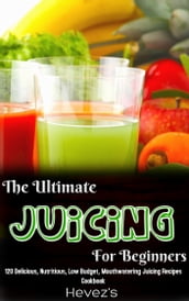 The Ultimate Juicing For Beginners: 120 Delicious, Nutritious, Low Budget, Mouthwatering Juicing Recipes Cookbook