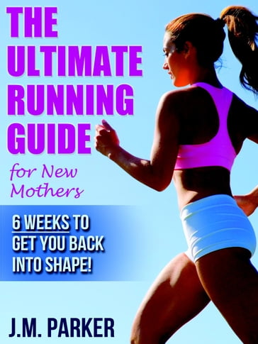 The Ultimate Running Guide for New Mothers: 6 Weeks to Getting Back into Shape and Dropping That Post-Baby Weight! - J. M. Parker
