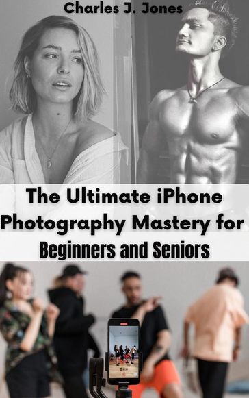 The Ultimate iPhone Photography Mastery for Beginners and Seniors - Charles J. Jones