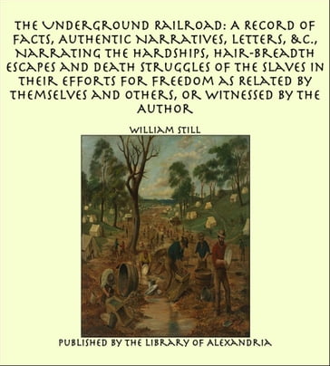 The Underground Railroad: A Record of Facts, Authentic Narratives, Letters Narrating the Hardships, Hair-Breadth Escapes and Death Struggles of the Slaves in Their Efforts for Freedom as Related by Themselves and Others, or Witnessed by the Author - William Still