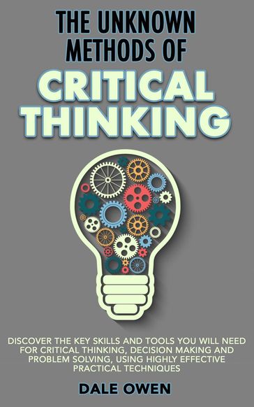 The Unknown Methods of Critical Thinking: Discover The Key Skills and Tools You Will Need for Critical Thinking, Decision Making and Problem Solving, Using Highly Effective Practical Techniques - Dale Owen