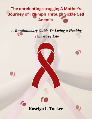 The Unrelenting Struggle: A Mother's Journey of Triumph Through Sickle Cell Anemia - Roselyn Tucker
