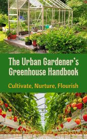 The Urban Gardener s Greenhouse Handbook : Cultivate, Nurture, Flourish