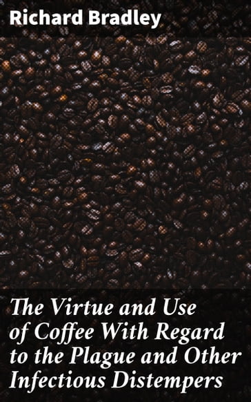 The Virtue and Use of Coffee With Regard to the Plague and Other Infectious Distempers - Richard Bradley