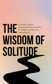 The Wisdom of Solitude: An Introvert s Guide to Harnessing the Power of Solitude for Creativity, Inspiration and Personal Growth