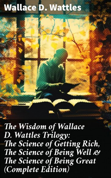 The Wisdom of Wallace D. Wattles Trilogy: The Science of Getting Rich, The Science of Being Well & The Science of Being Great (Complete Edition) - Wallace D. Wattles