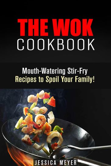 The Wok Cookbook: Mouth-Watering Stir-Fry Recipes to Spoil Your Family! - Jessica Meyer