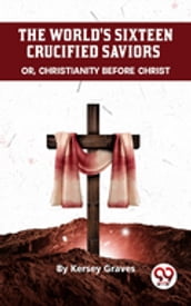 The World S Sixteen Crucified Saviors Or, Christianity Before Christ