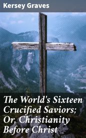 The World s Sixteen Crucified Saviors; Or, Christianity Before Christ