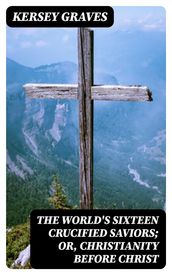 The World s Sixteen Crucified Saviors; Or, Christianity Before Christ