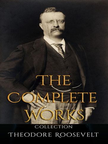 Theodore Roosevelt: The Complete Works - Theodore Roosevelt