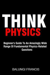 Think Physics: Beginner s Guide to an Amazingly Wide Range of Fundamental Physics Related Questions