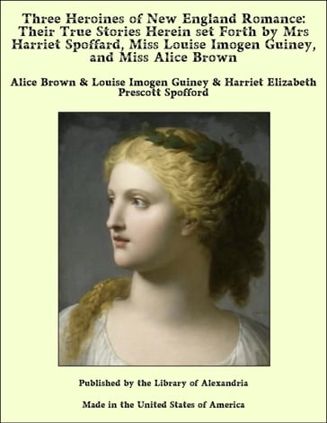 Three Heroines of New England Romance: Their True Stories Herein Set Forth by Mrs Harriet Spoffard, Miss Louise Imogen Guiney, and Miss Alice Brown - Alice Brown - Louise Imogen Guiney - Harriet Elizabeth Prescott Spofford