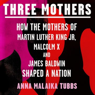 Three Mothers: How the Mothers of Martin Luther King Jr, Malcolm X and James Baldwin Shaped a Nation - Anna Malaika Tubbs