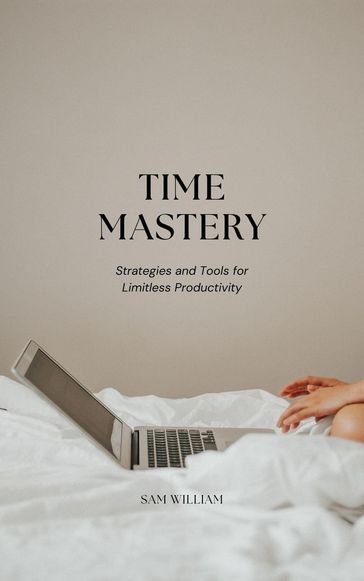 Time Mastery: Strategies and Tools for Limitless Productivity - Sam William