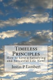 Timeless Principles: How to Live a Satisfying and Successful Life Now!