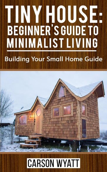 Tiny House: Beginner's Guide to Minimalist Living: Building Your Small Home Guide - Carson Wyatt