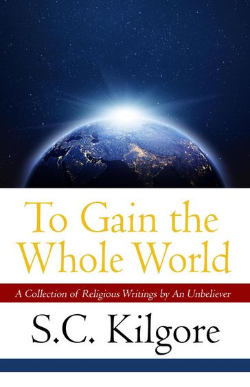 To Gain the Whole World: A Collection of Religious Writings by An Unbeliever - Shaun Kilgore