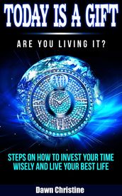 Today Is A Gift Are You Living It? Steps On How To Invest Your Time Wisely And Live Your Best Life