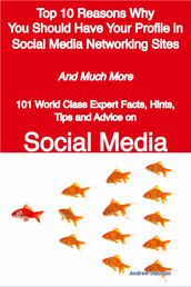 Top 10 Reasons Why You Should Have Your Profile in Social Media Networking Sites - And Much More - 101 World Class Expert Facts, Hints, Tips and Advice on Social Media