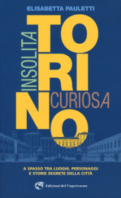 Torino insolita e curiosa. A spasso tra luoghi, personaggi e storie segrete della città