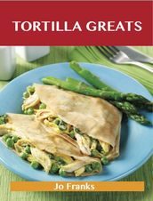 Tortilla Greats: Delicious Tortilla Recipes, The Top 100 Tortilla Recipes